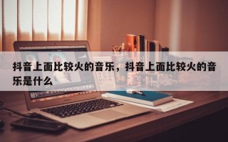 抖音上面比较火的音乐，抖音上面比较火的音乐是什么