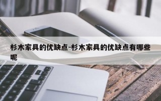 杉木家具的优缺点-杉木家具的优缺点有哪些呢