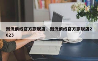 潮流前线官方旗舰店，潮流前线官方旗舰店2023