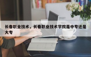 长春职业技术，长春职业技术学院是中专还是大专