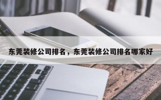 东莞装修公司排名，东莞装修公司排名哪家好