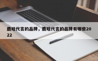 鹿晗代言的品牌，鹿晗代言的品牌有哪些2022