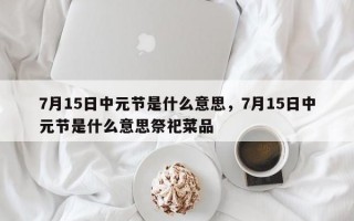 7月15日中元节是什么意思，7月15日中元节是什么意思祭祀菜品