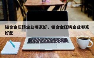 铝合金压铸企业哪家好，铝合金压铸企业哪家好些