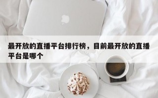 最开放的直播平台排行榜，目前最开放的直播平台是哪个