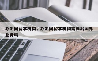 办出国留学机构，办出国留学机构需要出国办业务吗