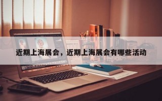 近期上海展会，近期上海展会有哪些活动