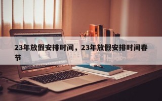 23年放假安排时间，23年放假安排时间春节