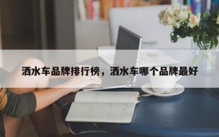 洒水车品牌排行榜，洒水车哪个品牌最好