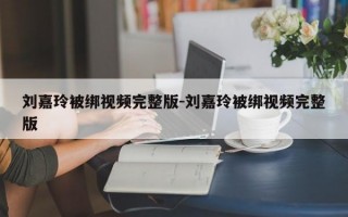 刘嘉玲被绑视频完整版-刘嘉玲被绑视频完整版