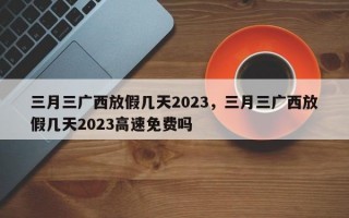 三月三广西放假几天2023，三月三广西放假几天2023高速免费吗