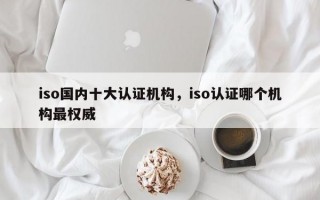 iso国内十大认证机构，iso认证哪个机构最权威