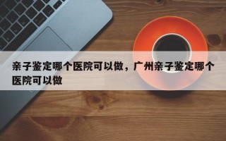 亲子鉴定哪个医院可以做，广州亲子鉴定哪个医院可以做