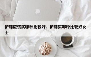 护膝应该买哪种比较好，护膝买哪种比较好女士