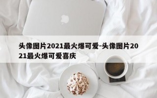 头像图片2021最火爆可爱-头像图片2021最火爆可爱喜庆