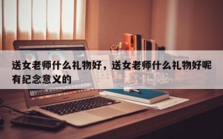 送女老师什么礼物好，送女老师什么礼物好呢有纪念意义的