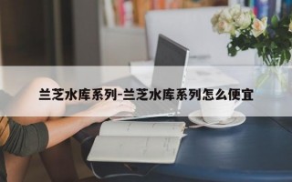 兰芝水库系列-兰芝水库系列怎么便宜