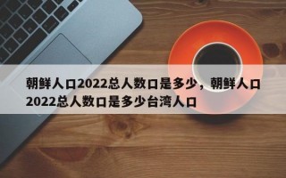 朝鲜人口2022总人数口是多少，朝鲜人口2022总人数口是多少台湾人口