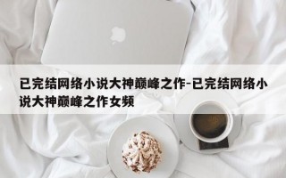 已完结网络小说大神巅峰之作-已完结网络小说大神巅峰之作女频