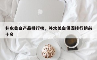 补水美白产品排行榜，补水美白保湿排行榜前十名