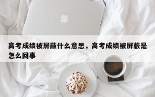 高考成绩被屏蔽什么意思，高考成绩被屏蔽是怎么回事