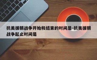 抗美援朝战争开始和结束的时间是-抗美援朝战争起止时间是