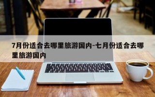 7月份适合去哪里旅游国内-七月份适合去哪里旅游国内