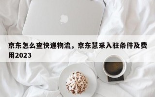 京东怎么查快递物流，京东慧采入驻条件及费用2023