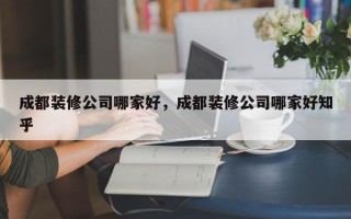 成都装修公司哪家好，成都装修公司哪家好知乎