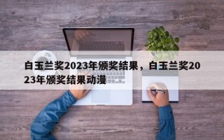 白玉兰奖2023年颁奖结果，白玉兰奖2023年颁奖结果动漫