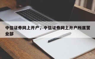 中信证券网上开户，中信证券网上开户所属营业部