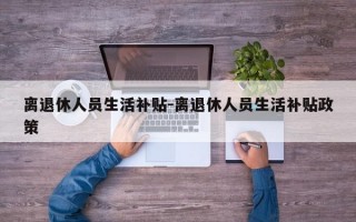 离退休人员生活补贴-离退休人员生活补贴政策