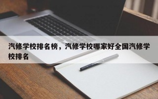 汽修学校排名榜，汽修学校哪家好全国汽修学校排名