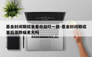 基金封闭期结束看收益吓一跳-基金封闭期结束后涨跌幅更大吗