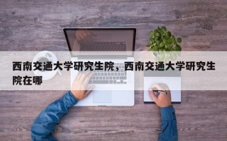 西南交通大学研究生院，西南交通大学研究生院在哪