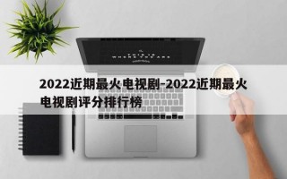 2022近期最火电视剧-2022近期最火电视剧评分排行榜