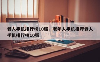 老人手机排行榜10强，老年人手机推荐老人手机排行榜10强