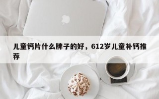 儿童钙片什么牌子的好，612岁儿童补钙推荐