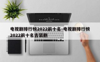 电视剧排行榜2022前十名-电视剧排行榜2022前十名古装剧