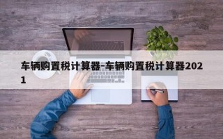 车辆购置税计算器-车辆购置税计算器2021