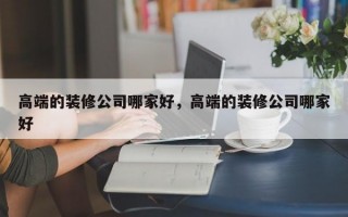 高端的装修公司哪家好，高端的装修公司哪家好