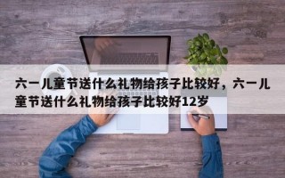 六一儿童节送什么礼物给孩子比较好，六一儿童节送什么礼物给孩子比较好12岁