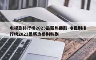 电视剧排行榜2023最新热播剧-电视剧排行榜2023最新热播剧韩剧