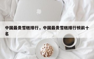 中国最贵雪糕排行，中国最贵雪糕排行榜前十名