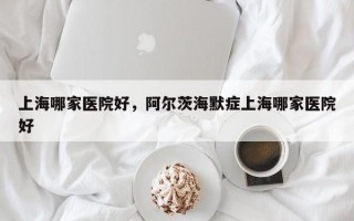 上海哪家医院好，阿尔茨海默症上海哪家医院好