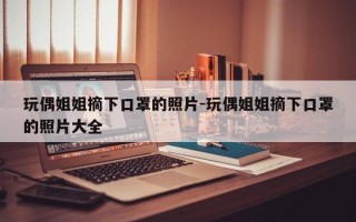 玩偶姐姐摘下口罩的照片-玩偶姐姐摘下口罩的照片大全