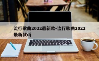 流行歌曲2022最新款-流行歌曲2022最新款dj