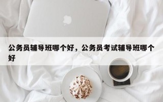 公务员辅导班哪个好，公务员考试辅导班哪个好