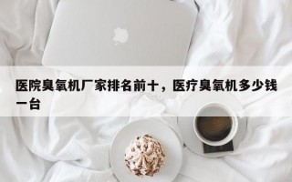 医院臭氧机厂家排名前十，医疗臭氧机多少钱一台