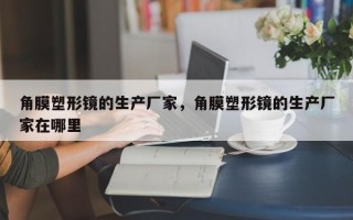 角膜塑形镜的生产厂家，角膜塑形镜的生产厂家在哪里